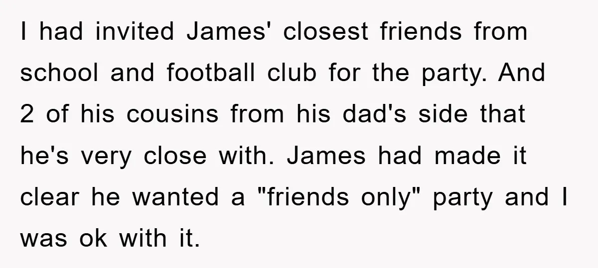 I had invited James' closest friends from school and football club for the party. And 2 of his cousins from his dad's side that he's very close with. James had...