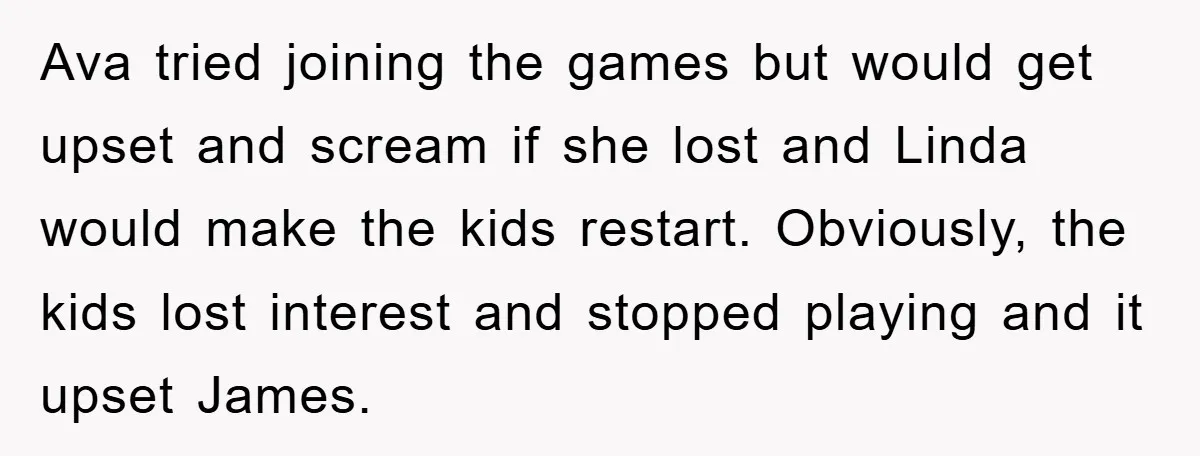 Ava tried joining the games but would get upset and scream if she lost and Linda would make the kids restart. Obviously, the kids lost interest and stopped playing and...