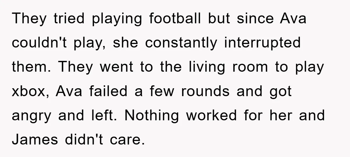 They tried playing football but since Ava couldn't play, she constantly interrupted them. They went to the living room to play xbox, Ava failed a few rounds and got angry...