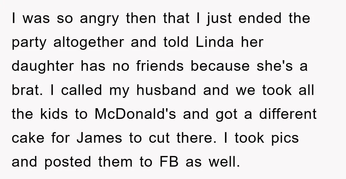 I was so angry then that I just ended the party altogether and told Linda her daughter has no friends because she's a brat. I called my husband and we...