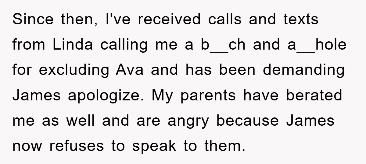 Since then, I've received calls and texts from Linda calling me a b__ch and a__hole for excluding Ava and has been demanding James apologize. My parents have berated me as...
