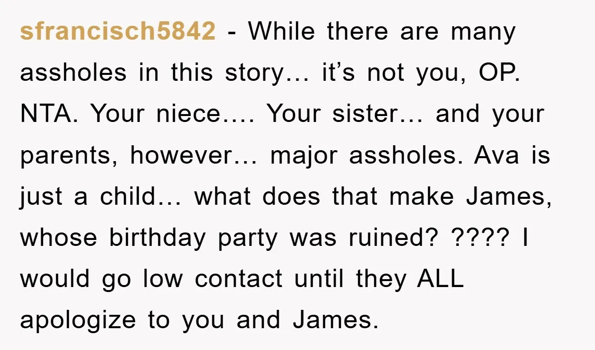 sfrancisch5842 − While there are many assholes in this story… it’s not you, OP. NTA. Your niece…. Your sister… and your parents, however… major assholes. Ava is just a child…...
