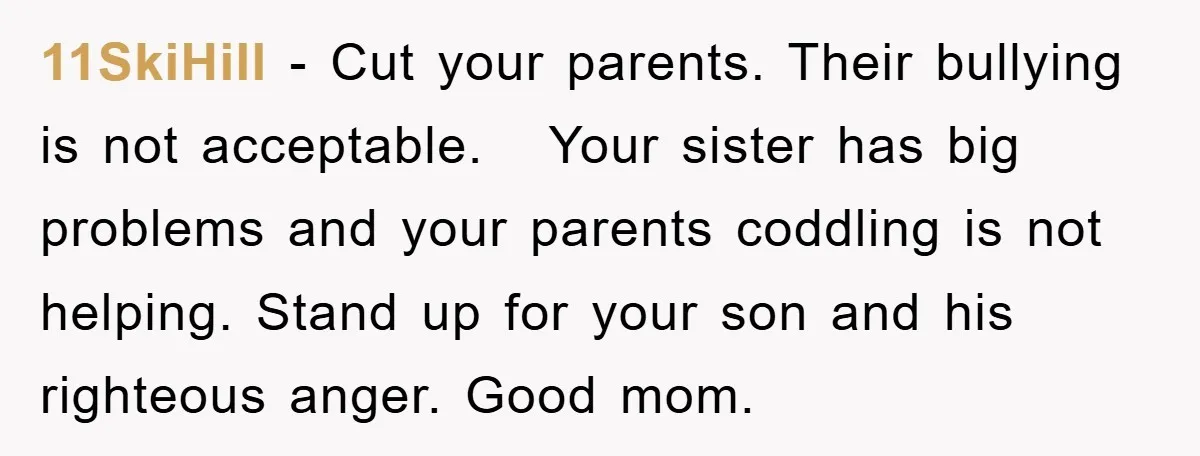 11SkiHill − Cut your parents. Their bullying is not acceptable. Your sister has big problems and your parents coddling is not helping. Stand up for your son and his righteous...