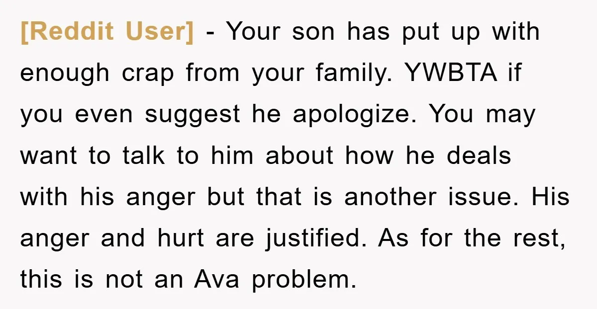 [Reddit User] − Your son has put up with enough crap from your family. YWBTA if you even suggest he apologize. You may want to talk to him about how...
