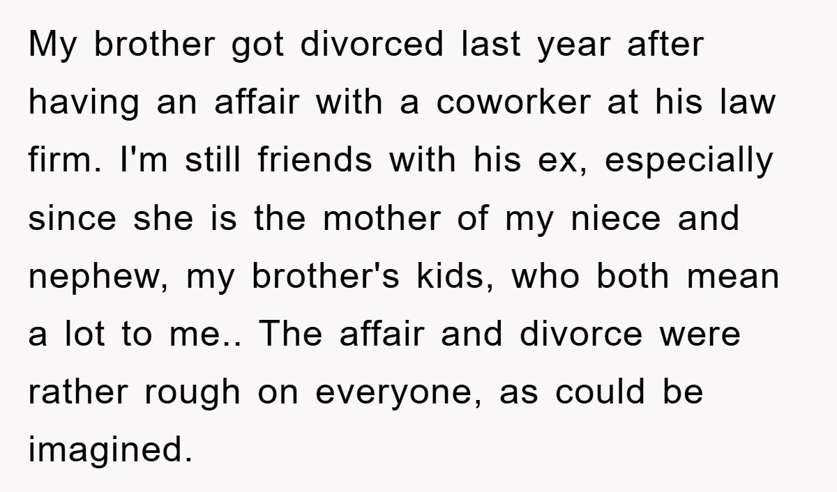 My brother got divorced last year after having an affair with a coworker at his law firm. I'm still friends with his ex, especially since she is the mother of...