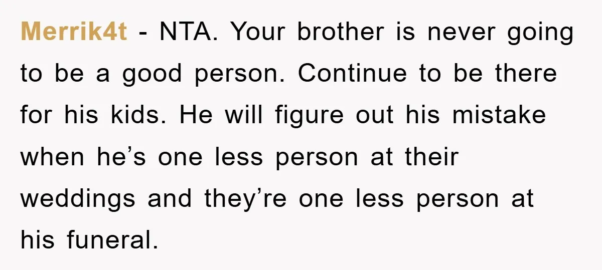 Merrik4t − NTA. Your brother is never going to be a good person. Continue to be there for his kids. He will figure out his mistake when he’s one less...
