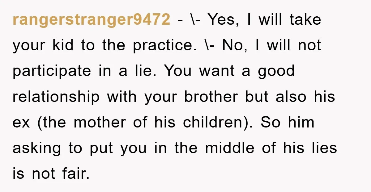 rangerstranger9472 − \- Yes, I will take your kid to the practice. \- No, I will not participate in a lie. You want a good relationship with your brother but...