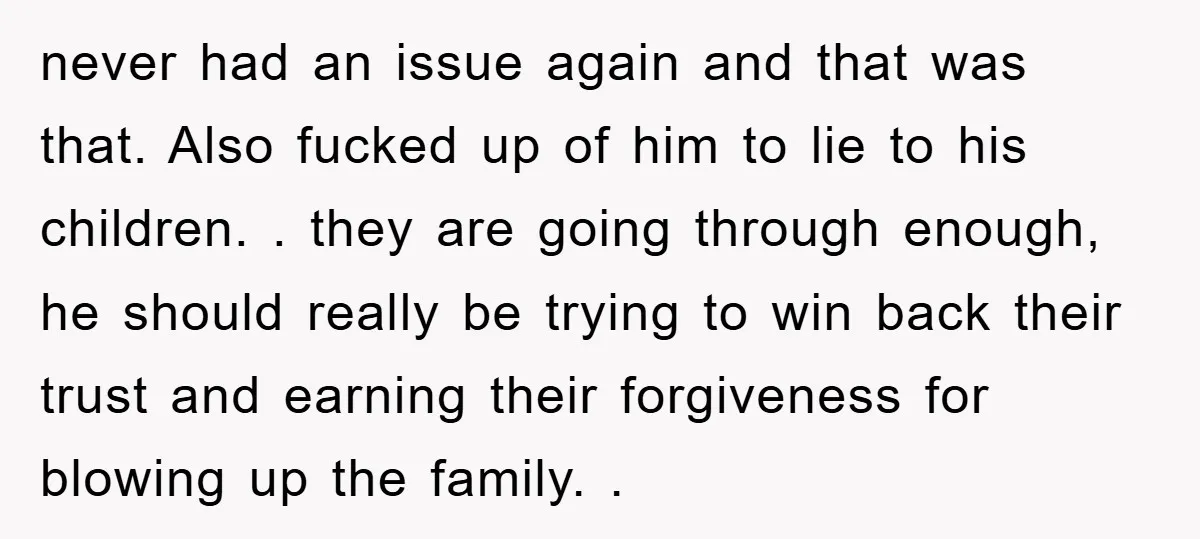 never had an issue again and that was that. Also fucked up of him to lie to his children. . they are going through enough, he should really be trying...