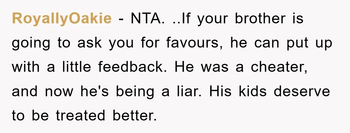 RoyallyOakie − NTA. ..If your brother is going to ask you for favours, he can put up with a little feedback. He was a cheater, and now he's being a...