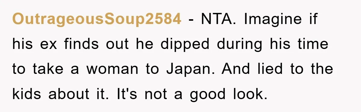 OutrageousSoup2584 − NTA. Imagine if his ex finds out he dipped during his time to take a woman to Japan. And lied to the kids about it. It's not a...