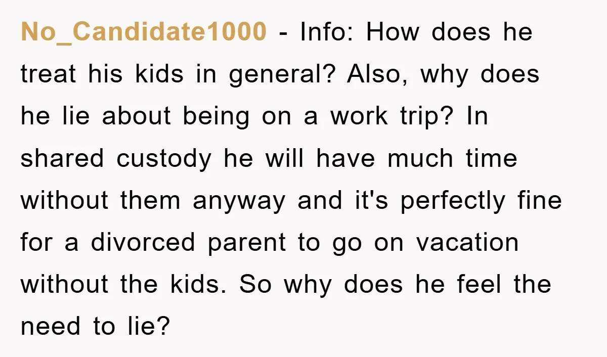 No_Candidate1000 − Info: How does he treat his kids in general? Also, why does he lie about being on a work trip? In shared custody he will have much time...