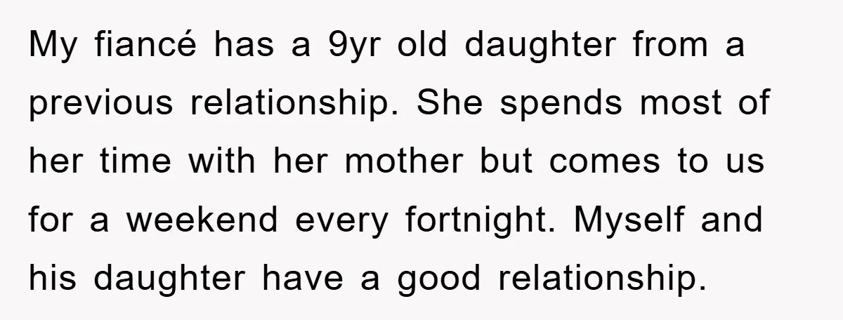 My fiancé has a 9yr old daughter from a previous relationship. She spends most of her time with her mother but comes to us for a weekend every fortnight. Myself...