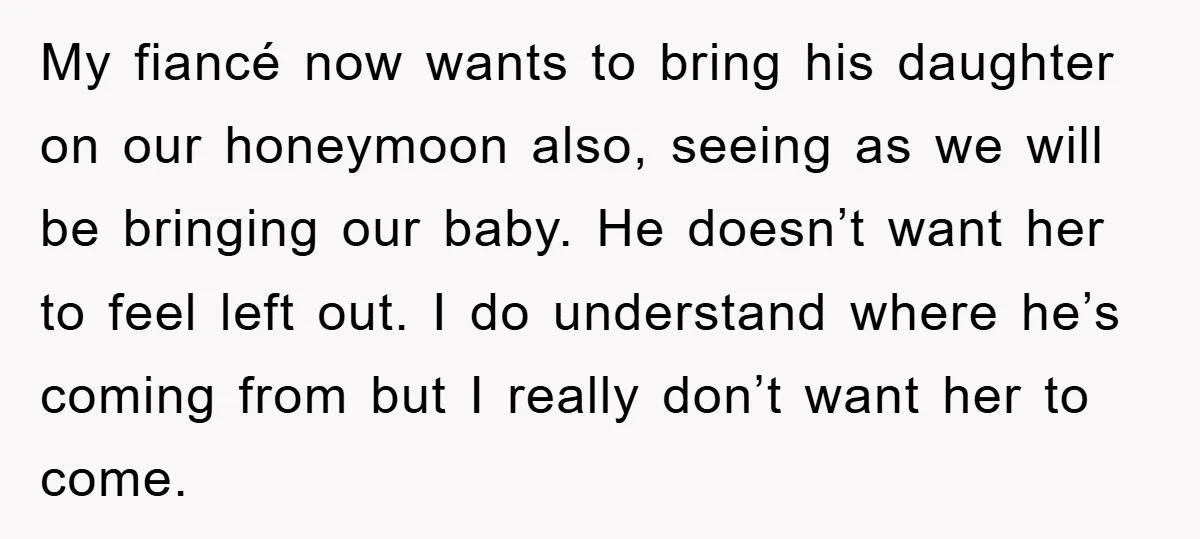 My fiancé now wants to bring his daughter on our honeymoon also, seeing as we will be bringing our baby. He doesn’t want her to feel left out. I do...