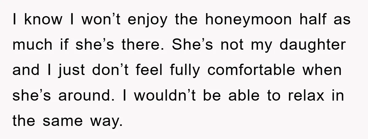 I know I won’t enjoy the honeymoon half as much if she’s there. She’s not my daughter and I just don’t feel fully comfortable when she’s around. I wouldn’t be...