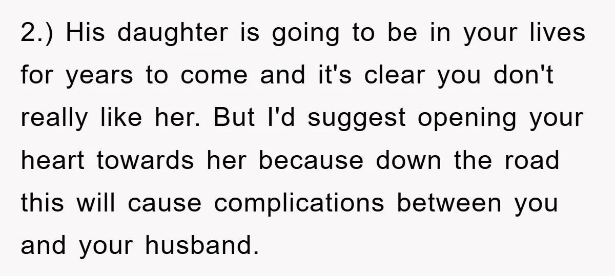 2.) His daughter is going to be in your lives for years to come and it's clear you don't really like her. But I'd suggest opening your heart towards her...