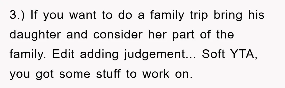 3.) If you want to do a family trip bring his daughter and consider her part of the family. Edit adding judgement... Soft YTA, you got some stuff to work...