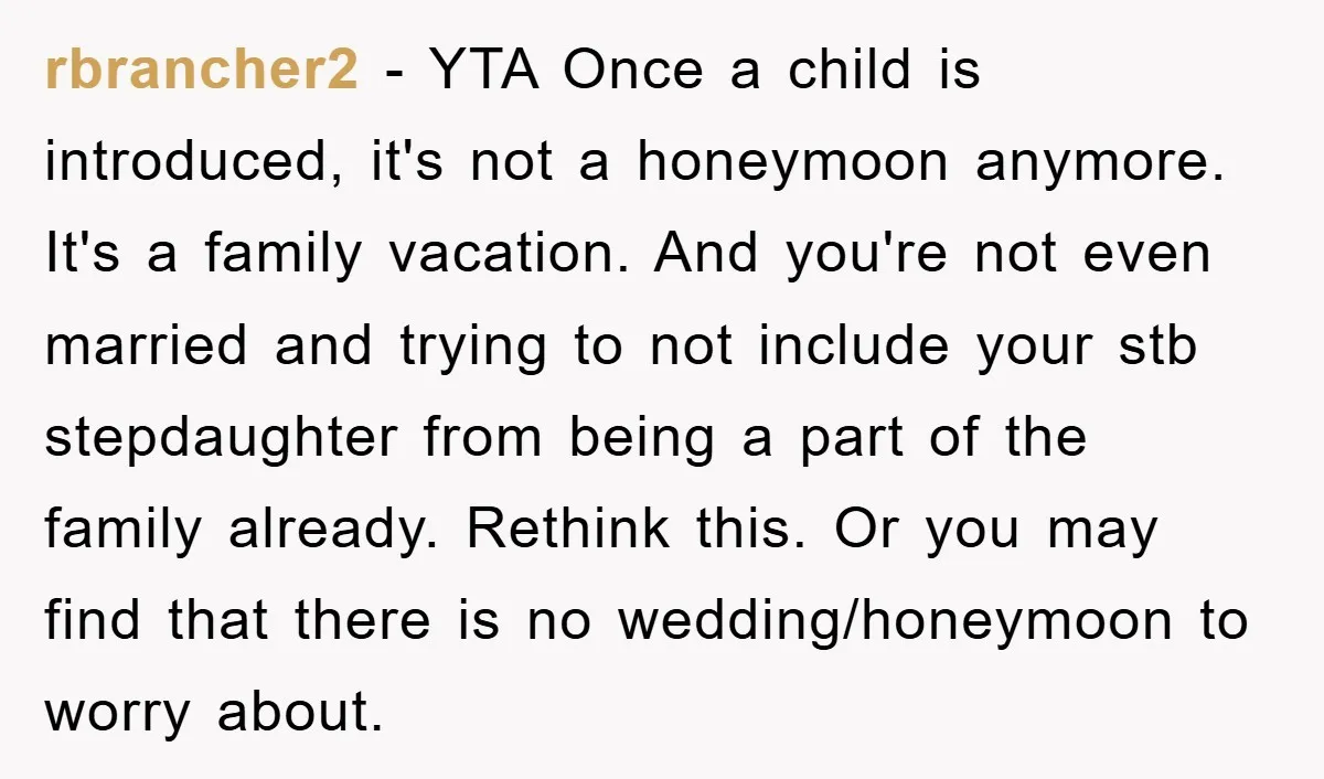 rbrancher2 − YTA Once a child is introduced, it's not a honeymoon anymore. It's a family vacation. And you're not even married and trying to not include your stb stepdaughter...