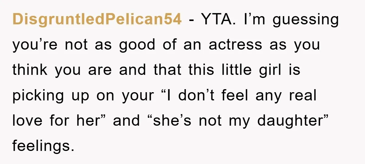DisgruntledPelican54 − YTA. I’m guessing you’re not as good of an actress as you think you are and that this little girl is picking up on your “I don’t feel...