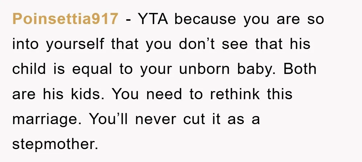 Poinsettia917 − YTA because you are so into yourself that you don’t see that his child is equal to your unborn baby. Both are his kids. You need to rethink...