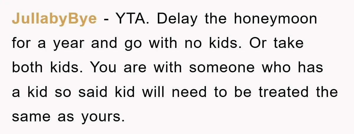 JullabyBye − YTA. Delay the honeymoon for a year and go with no kids. Or take both kids. You are with someone who has a kid so said kid will...