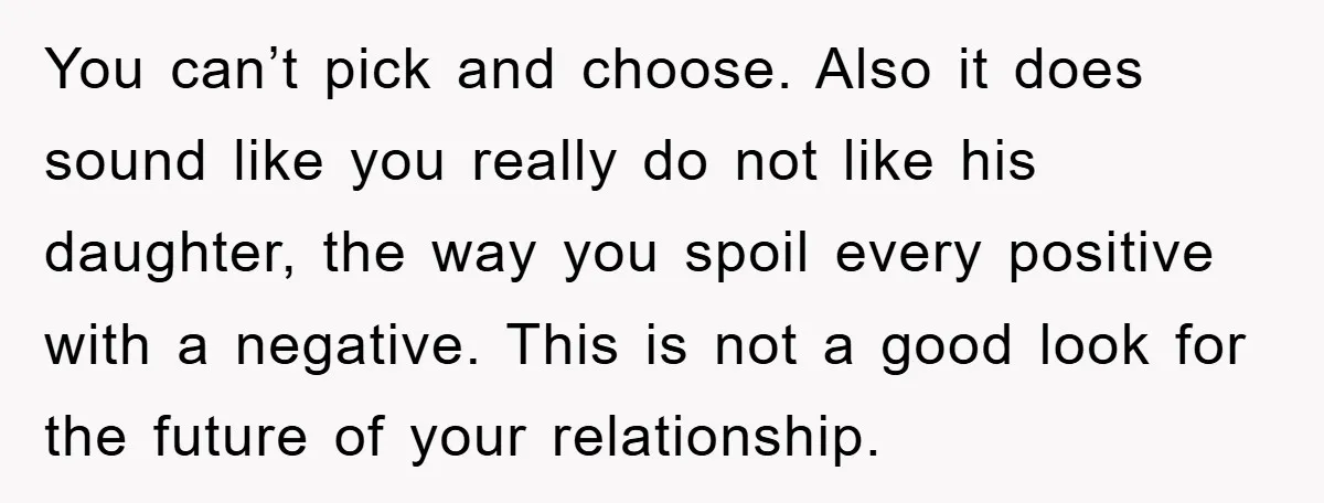 You can’t pick and choose. Also it does sound like you really do not like his daughter, the way you spoil every positive with a negative. This is not a...