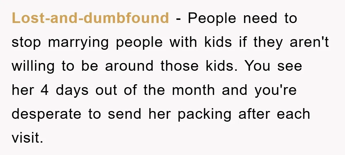 Lost-and-dumbfound − People need to stop marrying people with kids if they aren't willing to be around those kids. You see her 4 days out of the month and you're...