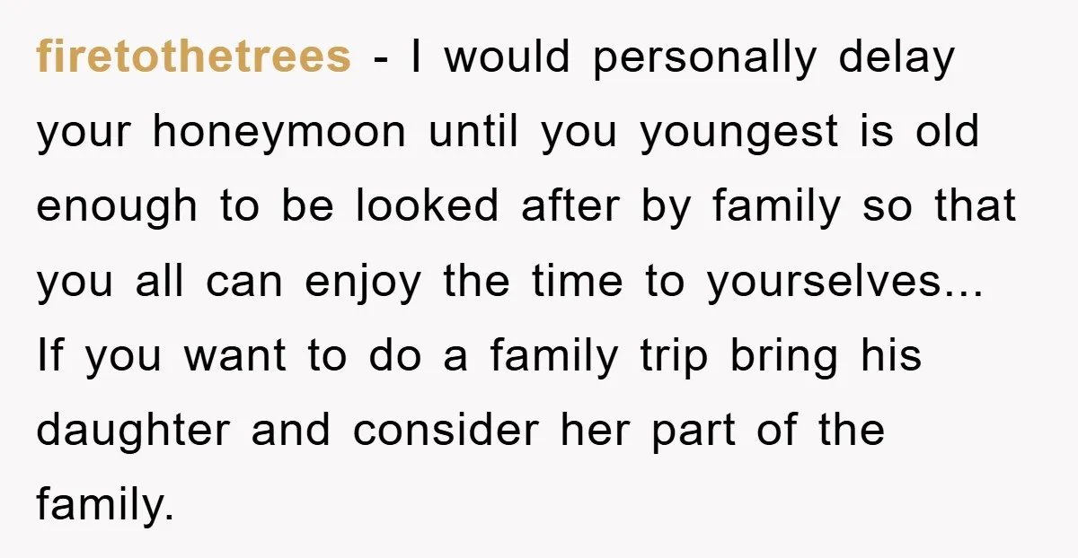 firetothetrees − I would personally delay your honeymoon until you youngest is old enough to be looked after by family so that you all can enjoy the time to yourselves......