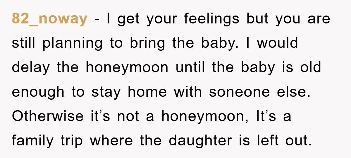 82_noway − I get your feelings but you are still planning to bring the baby. I would delay the honeymoon until the baby is old enough to stay home with...