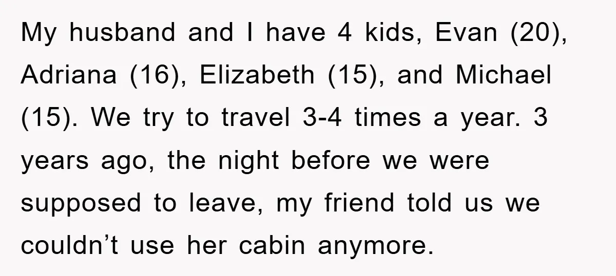 My husband and I have 4 kids, Evan (20), Adriana (16), Elizabeth (15), and Michael (15). We try to travel 3-4 times a year. 3 years ago, the night before...