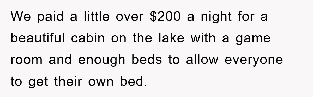 We paid a little over $200 a night for a beautiful cabin on the lake with a game room and enough beds to allow everyone to get their own bed.