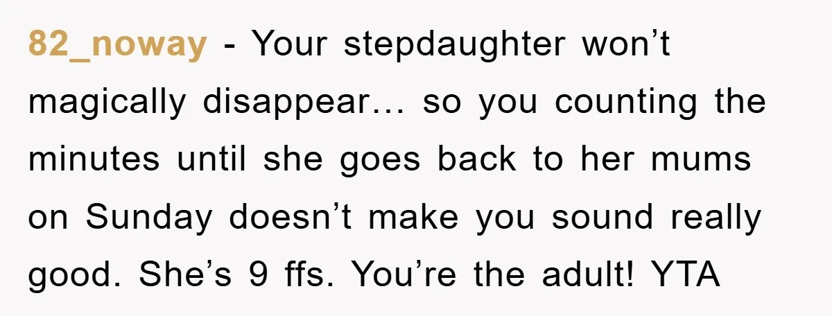 82_noway − Your stepdaughter won’t magically disappear… so you counting the minutes until she goes back to her mums on Sunday doesn’t make you sound really good. She’s 9 ffs....