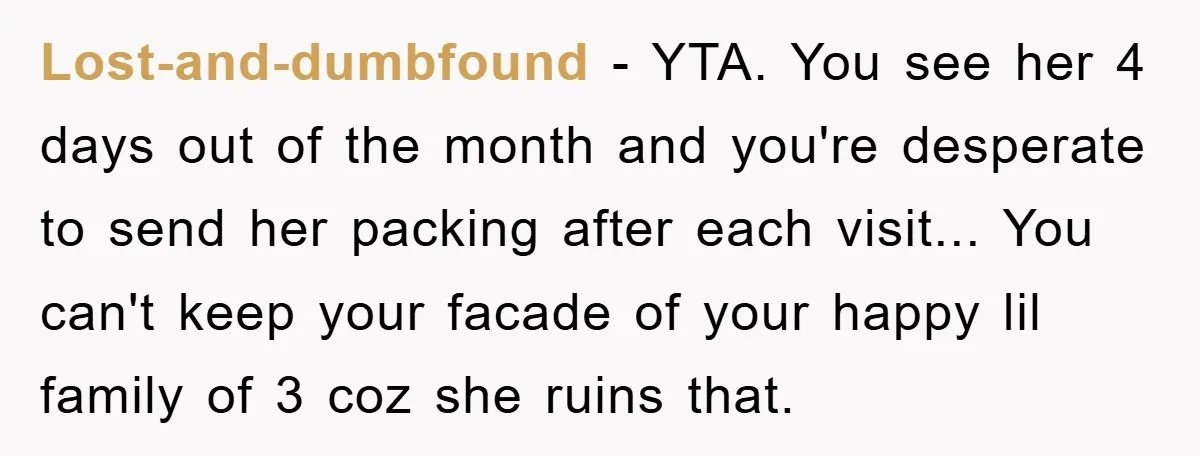 Lost-and-dumbfound − YTA. You see her 4 days out of the month and you're desperate to send her packing after each visit... You can't keep your facade of your happy...
