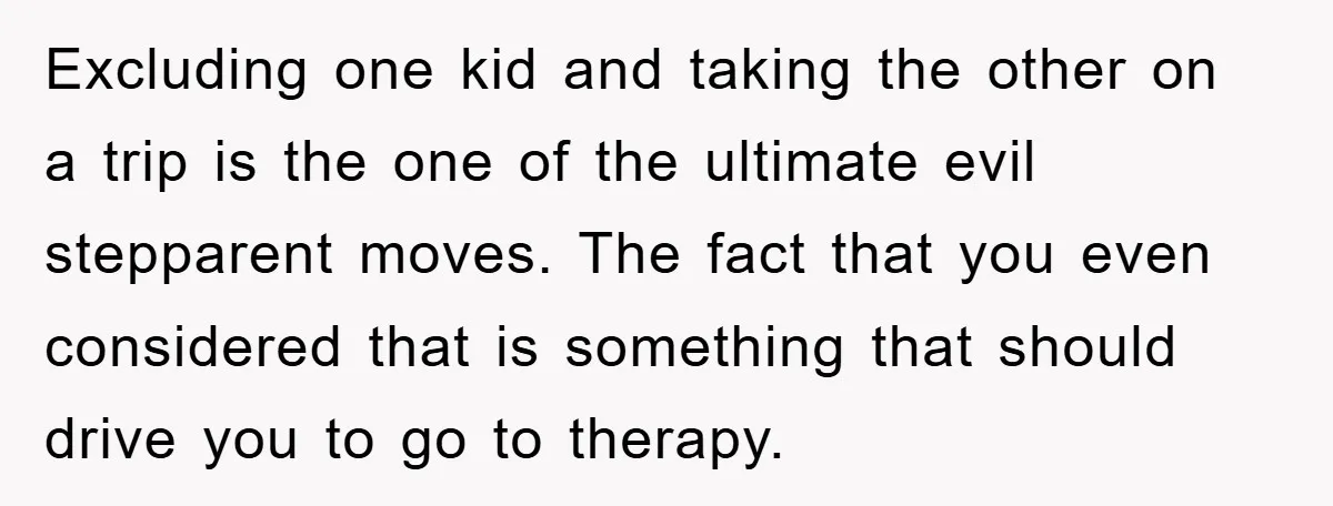 Excluding one kid and taking the other on a trip is the one of the ultimate evil stepparent moves. The fact that you even considered that is something that should...