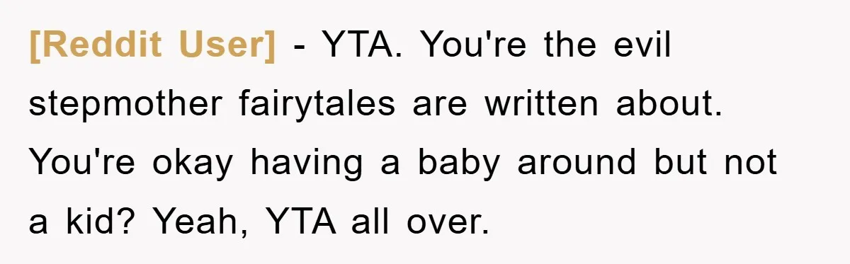 [Reddit User] − YTA. You're the evil stepmother fairytales are written about. You're okay having a baby around but not a kid? Yeah, YTA all over.