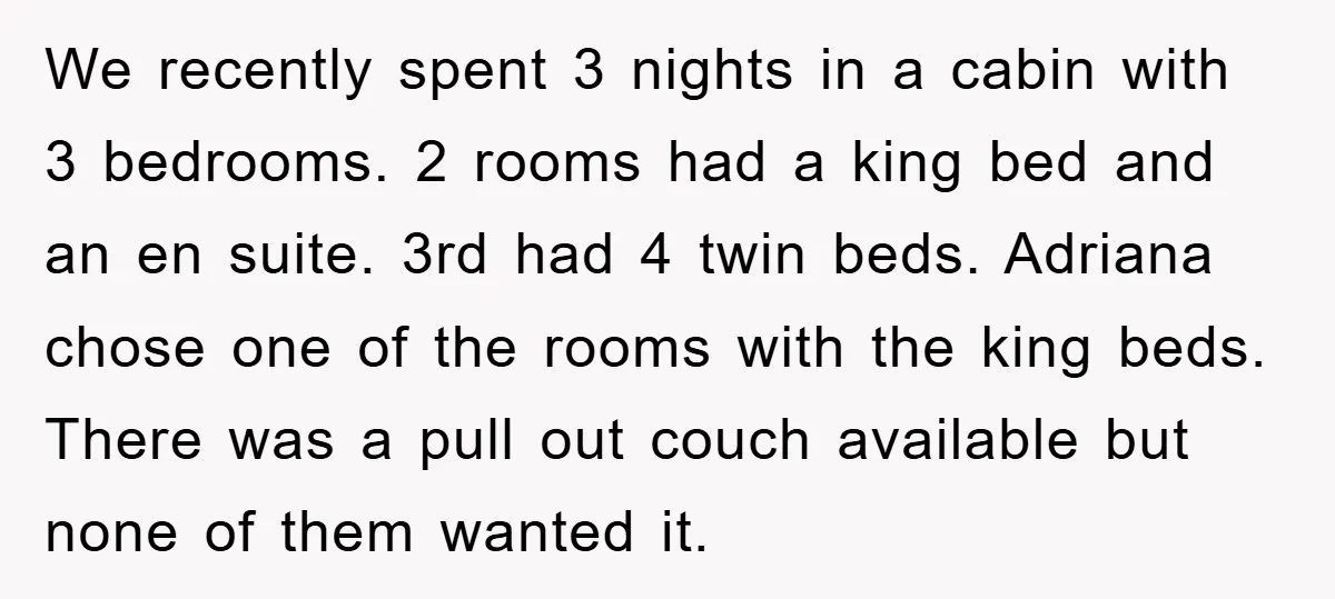 We recently spent 3 nights in a cabin with 3 bedrooms. 2 rooms had a king bed and an en suite. 3rd had 4 twin beds. Adriana chose one of...