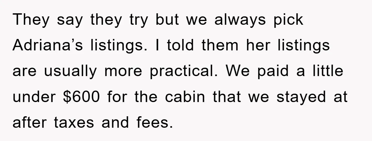 They say they try but we always pick Adriana’s listings. I told them her listings are usually more practical. We paid a little under $600 for the cabin that we...