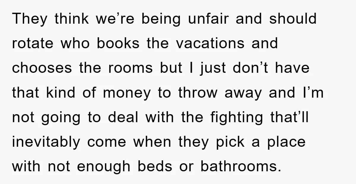 They think we’re being unfair and should rotate who books the vacations and chooses the rooms but I just don’t have that kind of money to throw away and I’m...