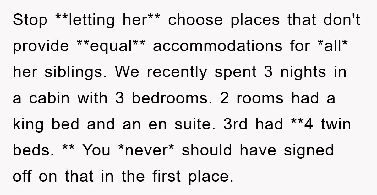 Stop **letting her** choose places that don't provide **equal** accommodations for *all* her siblings. We recently spent 3 nights in a cabin with 3 bedrooms. 2 rooms had a king...