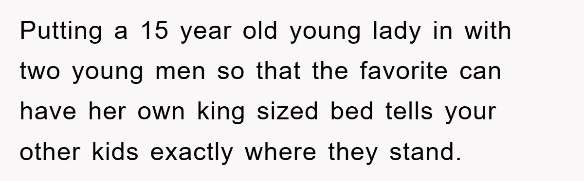Putting a 15 year old young lady in with two young men so that the favorite can have her own king sized bed tells your other kids exactly where they...