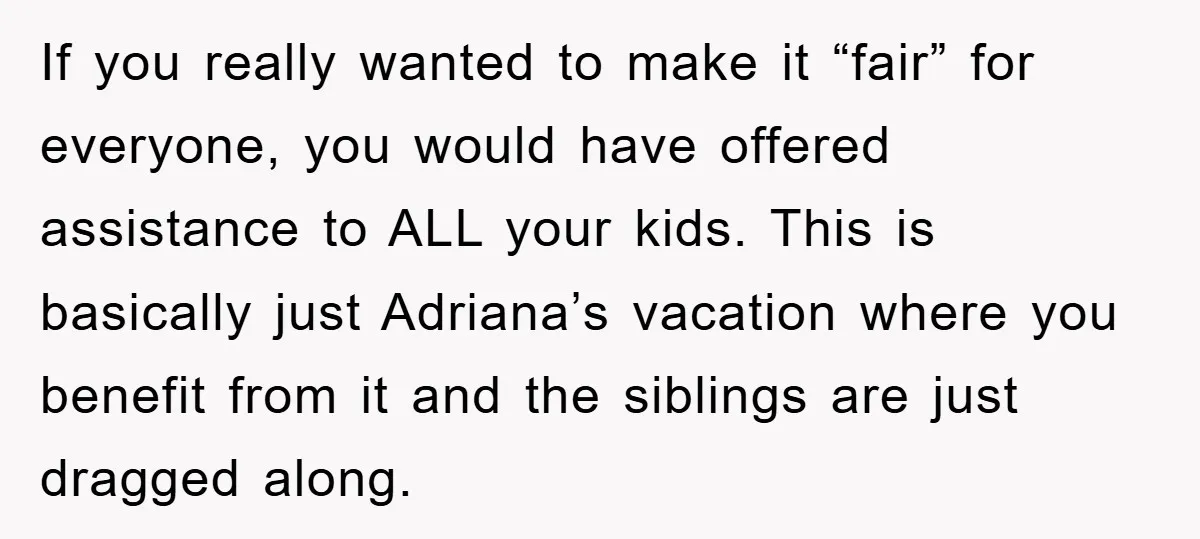 If you really wanted to make it “fair” for everyone, you would have offered assistance to ALL your kids. This is basically just Adriana’s vacation where you benefit from it...