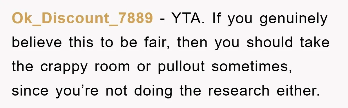 Ok_Discount_7889 − YTA. If you genuinely believe this to be fair, then you should take the crappy room or pullout sometimes, since you’re not doing the research either.