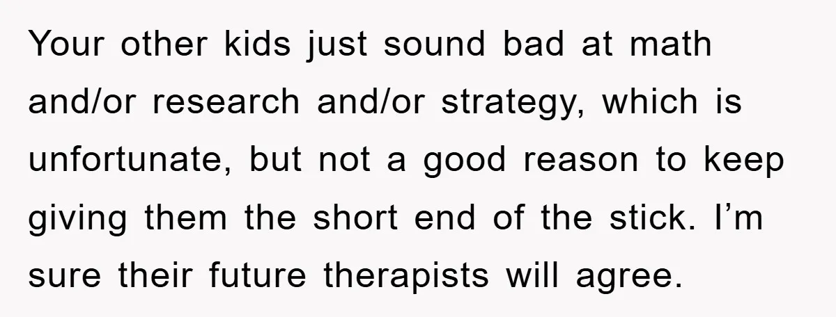 Your other kids just sound bad at math and/or research and/or strategy, which is unfortunate, but not a good reason to keep giving them the short end of the stick....