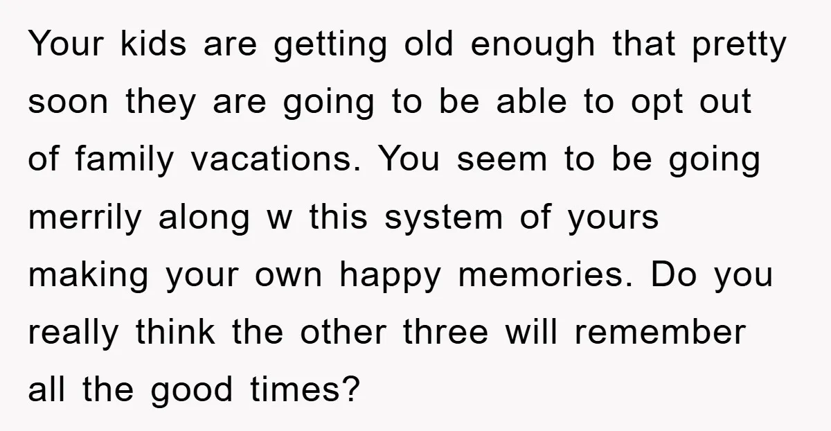 Your kids are getting old enough that pretty soon they are going to be able to opt out of family vacations. You seem to be going merrily along w this...