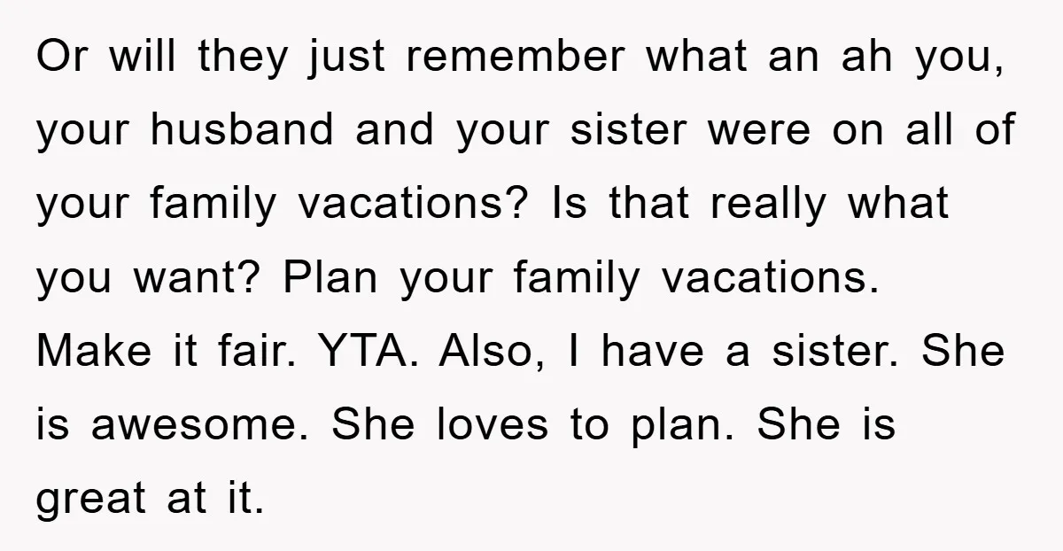 Or will they just remember what an ah you, your husband and your sister were on all of your family vacations? Is that really what you want? Plan your family...