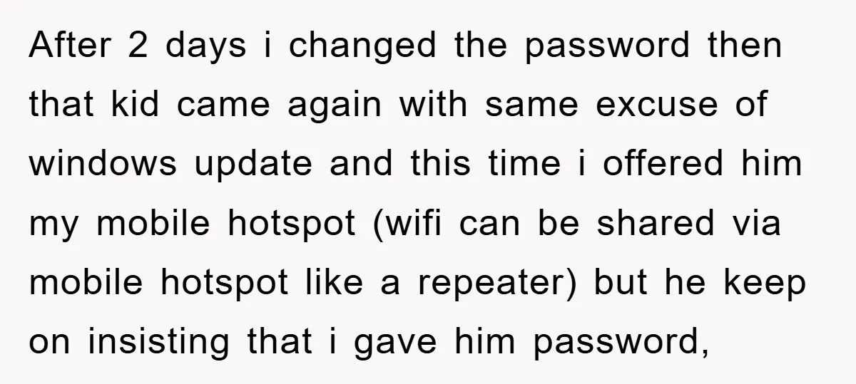 After 2 days i changed the password then that kid came again with same excuse of windows update and this time i offered him my mobile hotspot (wifi can be...