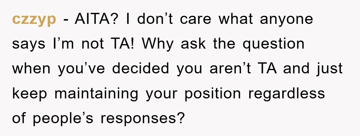 czzyp − AITA? I don’t care what anyone says I’m not TA! Why ask the question when you’ve decided you aren’t TA and just keep maintaining your position regardless of...