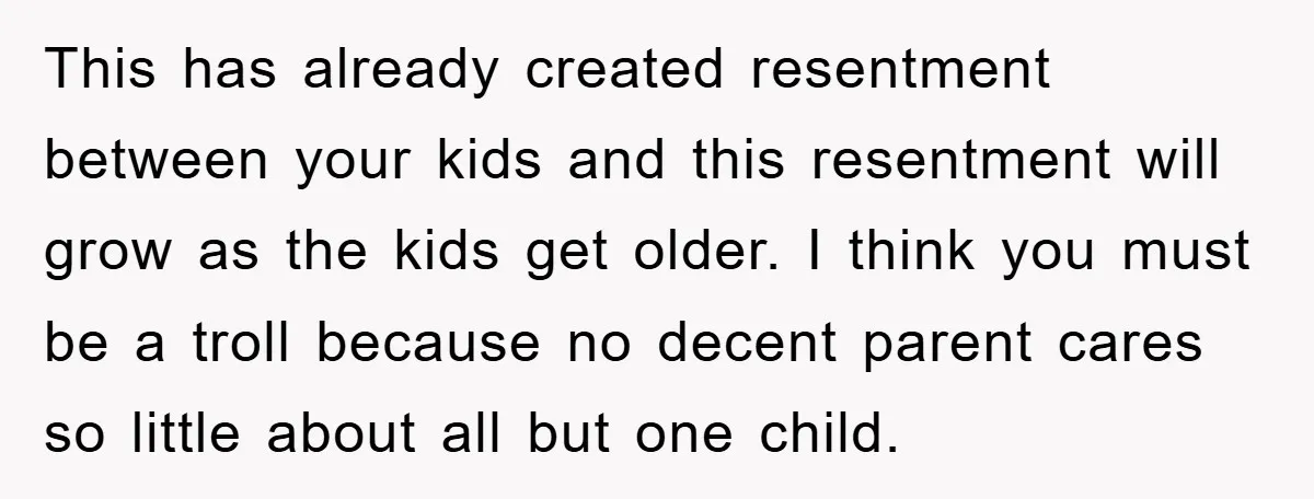 This has already created resentment between your kids and this resentment will grow as the kids get older. I think you must be a troll because no decent parent cares...