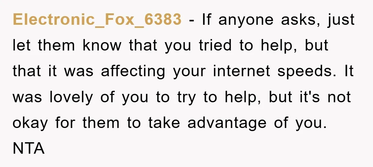 Electronic_Fox_6383 − If anyone asks, just let them know that you tried to help, but that it was affecting your internet speeds. It was lovely of you to try to...