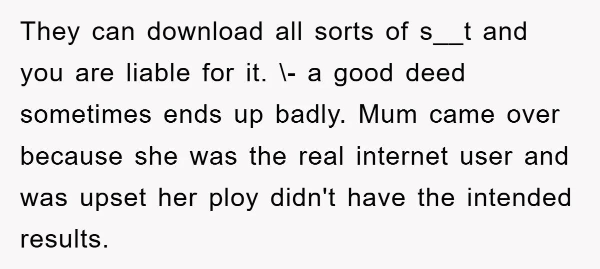 They can download all sorts of s__t and you are liable for it. \- a good deed sometimes ends up badly. Mum came over because she was the real internet...