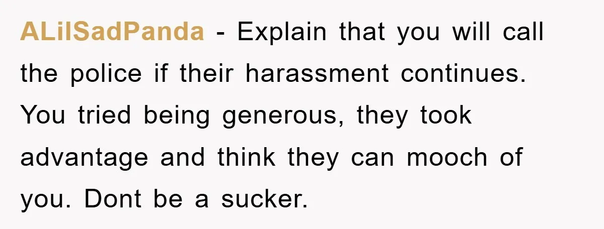 ALilSadPanda − Explain that you will call the police if their harassment continues. You tried being generous, they took advantage and think they can mooch of you. Dont be a...